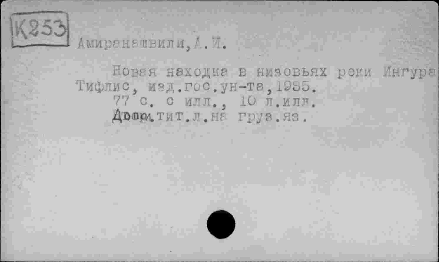 ﻿К253
Амиренашвили, '. I.
Новея находке в низовьях реки Ингуре Тифлис, ИЗД.ГОс.ун-т8,19о5.
77 с. с илл., 10 л.илл.
Дт>вЦОЦ,ТИТ. л .не груз.яз.